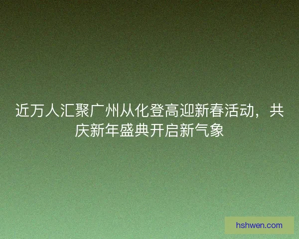 近万人汇聚广州从化登高迎新春活动，共庆新年盛典开启新气象